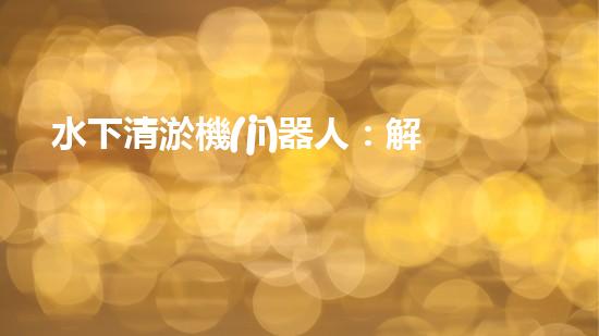 水下清淤機(jī)器人：解放沉默的管道，重現(xiàn)流動(dòng)的力量！
